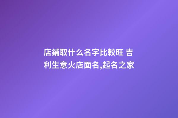 店鋪取什么名字比較旺 吉利生意火店面名,起名之家-第1張-店鋪起名-玄機派